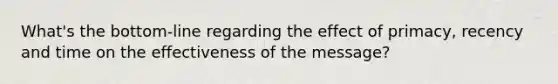 What's the bottom-line regarding the effect of primacy, recency and time on the effectiveness of the message?