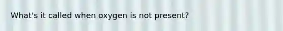 What's it called when oxygen is not present?