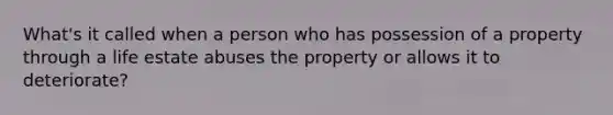 What's it called when a person who has possession of a property through a life estate abuses the property or allows it to deteriorate?