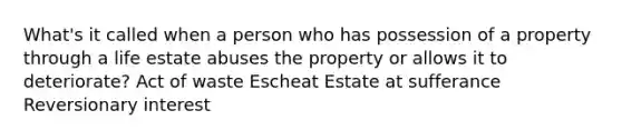 What's it called when a person who has possession of a property through a life estate abuses the property or allows it to deteriorate? Act of waste Escheat Estate at sufferance Reversionary interest