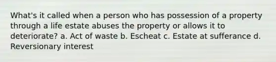 What's it called when a person who has possession of a property through a life estate abuses the property or allows it to deteriorate? a. Act of waste b. Escheat c. Estate at sufferance d. Reversionary interest