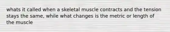 whats it called when a skeletal muscle contracts and the tension stays the same, while what changes is the metric or length of the muscle