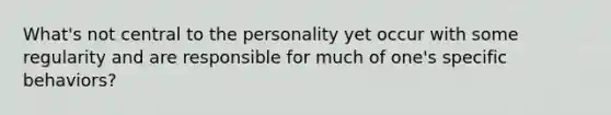 What's not central to the personality yet occur with some regularity and are responsible for much of one's specific behaviors?