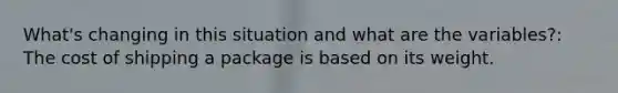 What's changing in this situation and what are the variables?: The cost of shipping a package is based on its weight.