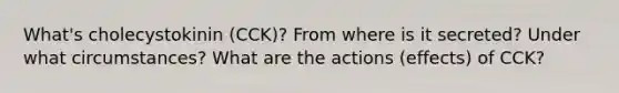 What's cholecystokinin (CCK)? From where is it secreted? Under what circumstances? What are the actions (effects) of CCK?