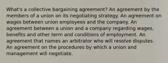 What's a collective bargaining agreement? An agreement by the members of a union on its negotiating strategy. An agreement on wages between union employees and the company. An agreement between a union and a company regarding wages, benefits and other term and conditions of employment. An agreement that names an arbitrator who will resolve disputes. An agreement on the procedures by which a union and management will negotiate.