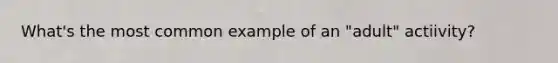 What's the most common example of an "adult" actiivity?