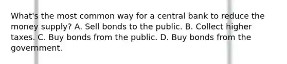 ​What's the most common way for a central bank to reduce the money​ supply? A. Sell bonds to the public. B. Collect higher taxes. C. Buy bonds from the public. D. Buy bonds from the government.