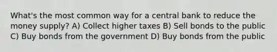 What's the most common way for a central bank to reduce the money supply? A) Collect higher taxes B) Sell bonds to the public C) Buy bonds from the government D) Buy bonds from the public