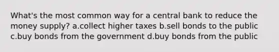 What's the most common way for a central bank to reduce the money supply? a.collect higher taxes b.sell bonds to the public c.buy bonds from the government d.buy bonds from the public