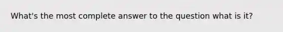 What's the most complete answer to the question what is it?