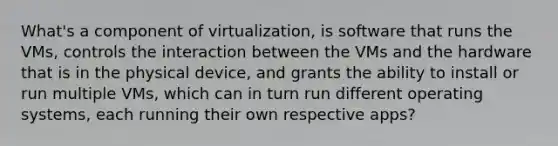 What's a component of virtualization, is software that runs the VMs, controls the interaction between the VMs and the hardware that is in the physical device, and grants the ability to install or run multiple VMs, which can in turn run different operating systems, each running their own respective apps?