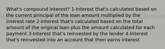 What's compound interest? 1-Interest that's calculated based on the current principal of the loan amount multiplied by the interest rate 2-Interest that's calculated based on the total amount of the original loan plus the amount calculated for each payment 3-Interest that's reinvested by the lender 4-Interest that's reinvested into an account that then earns interest