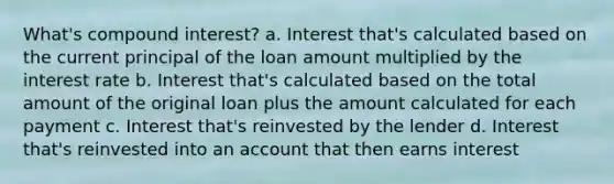 What's compound interest? a. Interest that's calculated based on the current principal of the loan amount multiplied by the interest rate b. Interest that's calculated based on the total amount of the original loan plus the amount calculated for each payment c. Interest that's reinvested by the lender d. Interest that's reinvested into an account that then earns interest