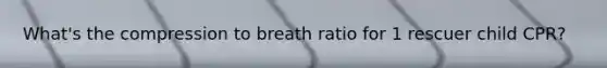 What's the compression to breath ratio for 1 rescuer child CPR?