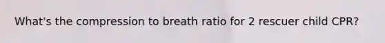 What's the compression to breath ratio for 2 rescuer child CPR?