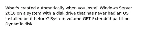 What's created automatically when you install Windows Server 2016 on a system with a disk drive that has never had an OS installed on it before? System volume GPT Extended partition Dynamic disk