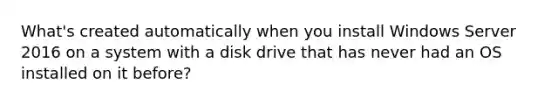 What's created automatically when you install Windows Server 2016 on a system with a disk drive that has never had an OS installed on it before?