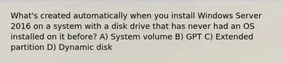 What's created automatically when you install Windows Server 2016 on a system with a disk drive that has never had an OS installed on it before? A) System volume B) GPT C) Extended partition D) Dynamic disk