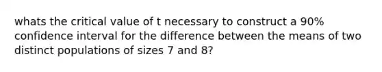 whats the critical value of t necessary to construct a 90% confidence interval for the difference between the means of two distinct populations of sizes 7 and 8?