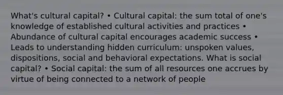 What's cultural capital? • Cultural capital: the sum total of one's knowledge of established cultural activities and practices • Abundance of cultural capital encourages academic success • Leads to understanding hidden curriculum: unspoken values, dispositions, social and behavioral expectations. What is social capital? • Social capital: the sum of all resources one accrues by virtue of being connected to a network of people