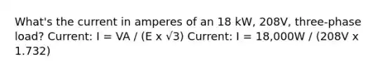 What's the current in amperes of an 18 kW, 208V, three-phase load? Current: I = VA / (E x √3) Current: I = 18,000W / (208V x 1.732)