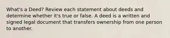 What's a Deed? Review each statement about deeds and determine whether it's true or false. A deed is a written and signed legal document that transfers ownership from one person to another.