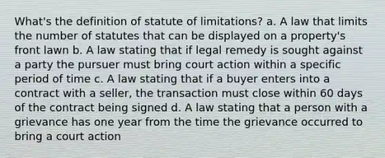 What's the definition of statute of limitations? a. A law that limits the number of statutes that can be displayed on a property's front lawn b. A law stating that if legal remedy is sought against a party the pursuer must bring court action within a specific period of time c. A law stating that if a buyer enters into a contract with a seller, the transaction must close within 60 days of the contract being signed d. A law stating that a person with a grievance has one year from the time the grievance occurred to bring a court action