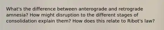 What's the difference between anterograde and retrograde amnesia? How might disruption to the different stages of consolidation explain them? How does this relate to Ribot's law?