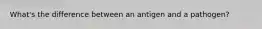 What's the difference between an antigen and a pathogen?