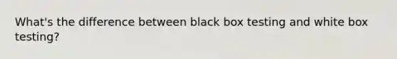 What's the difference between black box testing and white box testing?