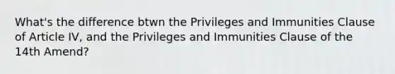 What's the difference btwn the Privileges and Immunities Clause of Article IV, and the Privileges and Immunities Clause of the 14th Amend?