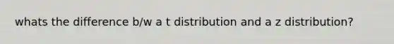 whats the difference b/w a t distribution and a z distribution?