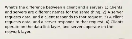 What's the difference between a client and a server? 1) Clients and servers are different names for the same thing. 2) A server requests data, and a client responds to that request. 3) A client requests data, and a server responds to that request. 4) Clients operate on the data link layer, and servers operate on the network layer.