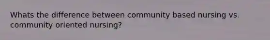 Whats the difference between community based nursing vs. community oriented nursing?