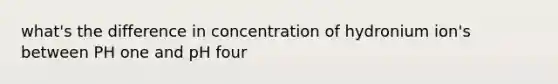 what's the difference in concentration of hydronium ion's between PH one and pH four