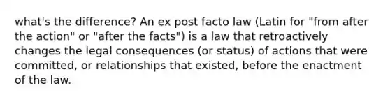 what's the difference? An ex post facto law (Latin for "from after the action" or "after the facts") is a law that retroactively changes the legal consequences (or status) of actions that were committed, or relationships that existed, before the enactment of the law.