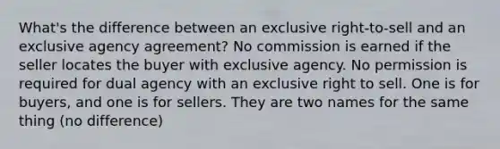 What's the difference between an exclusive right-to-sell and an exclusive agency agreement? No commission is earned if the seller locates the buyer with exclusive agency. No permission is required for dual agency with an exclusive right to sell. One is for buyers, and one is for sellers. They are two names for the same thing (no difference)