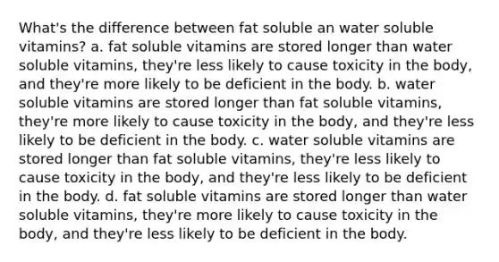 What's the difference between fat soluble an water soluble vitamins? a. fat soluble vitamins are stored longer than water soluble vitamins, they're less likely to cause toxicity in the body, and they're more likely to be deficient in the body. b. water soluble vitamins are stored longer than fat soluble vitamins, they're more likely to cause toxicity in the body, and they're less likely to be deficient in the body. c. water soluble vitamins are stored longer than fat soluble vitamins, they're less likely to cause toxicity in the body, and they're less likely to be deficient in the body. d. fat soluble vitamins are stored longer than water soluble vitamins, they're more likely to cause toxicity in the body, and they're less likely to be deficient in the body.