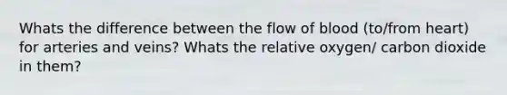 Whats the difference between the flow of blood (to/from heart) for arteries and veins? Whats the relative oxygen/ carbon dioxide in them?