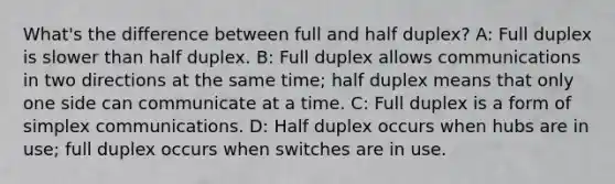 What's the difference between full and half duplex? A: Full duplex is slower than half duplex. B: Full duplex allows communications in two directions at the same time; half duplex means that only one side can communicate at a time. C: Full duplex is a form of simplex communications. D: Half duplex occurs when hubs are in use; full duplex occurs when switches are in use.