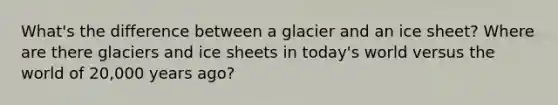 What's the difference between a glacier and an ice sheet? Where are there glaciers and ice sheets in today's world versus the world of 20,000 years ago?