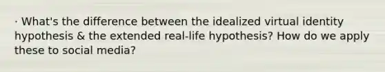 · What's the difference between the idealized virtual identity hypothesis & the extended real-life hypothesis? How do we apply these to social media?