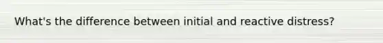 What's the difference between initial and reactive distress?