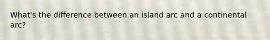 What's the difference between an island arc and a continental arc?