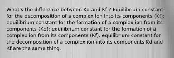 What's the difference between Kd and Kf ? Equilibrium constant for the decomposition of a complex ion into its components (Kf): equilibrium constant for the formation of a complex ion from its components (Kd): equilibrium constant for the formation of a complex ion from its components (Kf): equilibrium constant for the decomposition of a complex ion into its components Kd and Kf are the same thing.