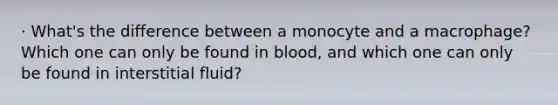 · What's the difference between a monocyte and a macrophage? Which one can only be found in blood, and which one can only be found in interstitial fluid?