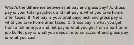 What's the difference between net pay and gross pay? A. Gross pay is your total paycheck and net pay is what you take home after taxes. B. Net pay is your total paycheck and gross pay is what you take home after taxes. C. Gross pay is what you get from a full time job and net pay is what you get from a part time job D. Net pay is what you deposit into an account and gross pay is what you cash