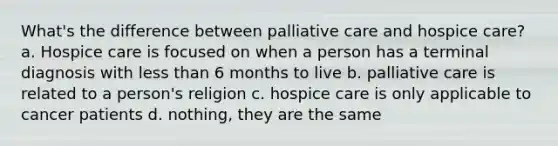 What's the difference between palliative care and hospice care? a. Hospice care is focused on when a person has a terminal diagnosis with less than 6 months to live b. palliative care is related to a person's religion c. hospice care is only applicable to cancer patients d. nothing, they are the same