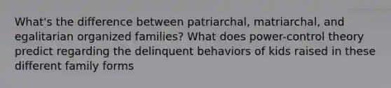 What's the difference between patriarchal, matriarchal, and egalitarian organized families? What does power-control theory predict regarding the delinquent behaviors of kids raised in these different family forms